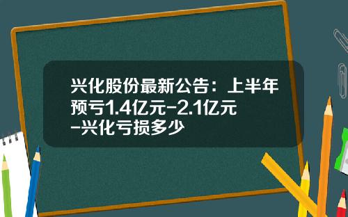兴化股份最新公告：上半年预亏1.4亿元-2.1亿元-兴化亏损多少