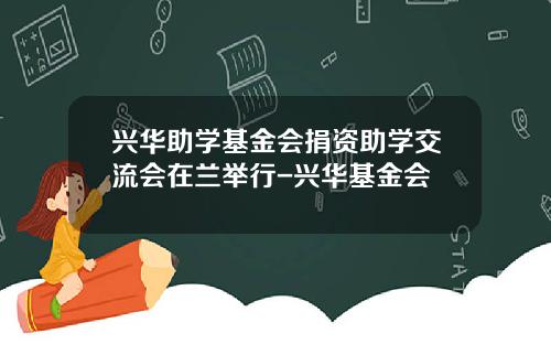 兴华助学基金会捐资助学交流会在兰举行-兴华基金会