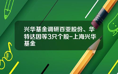 兴华基金调研百亚股份、华特达因等3只个股-上海兴华基金