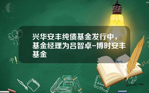 兴华安丰纯债基金发行中，基金经理为吕智卓-博时安丰基金