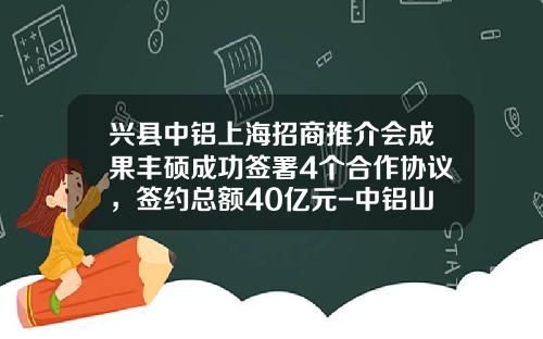兴县中铝上海招商推介会成果丰硕成功签署4个合作协议，签约总额40亿元-中铝山西分公司投资项目