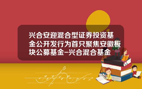 兴合安迎混合型证券投资基金公开发行为首只聚焦安徽板块公募基金-兴合混合基金