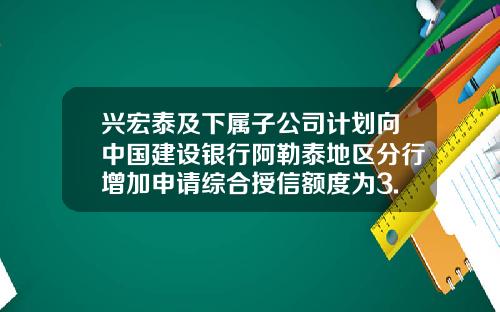 兴宏泰及下属子公司计划向中国建设银行阿勒泰地区分行增加申请综合授信额度为3.45亿的固定资产贷款-新疆宏泰矿业股份有限公司