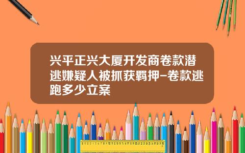 兴平正兴大厦开发商卷款潜逃嫌疑人被抓获羁押-卷款逃跑多少立案