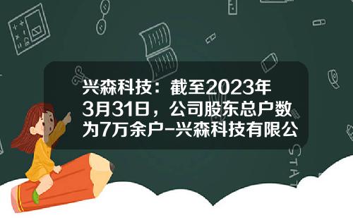 兴森科技：截至2023年3月31日，公司股东总户数为7万余户-兴森科技有限公司