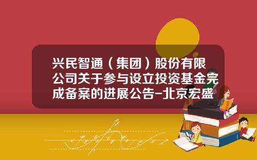 兴民智通（集团）股份有限公司关于参与设立投资基金完成备案的进展公告-北京宏盛开源科技有限公司