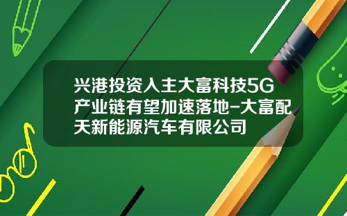 兴港投资入主大富科技5G产业链有望加速落地-大富配天新能源汽车有限公司