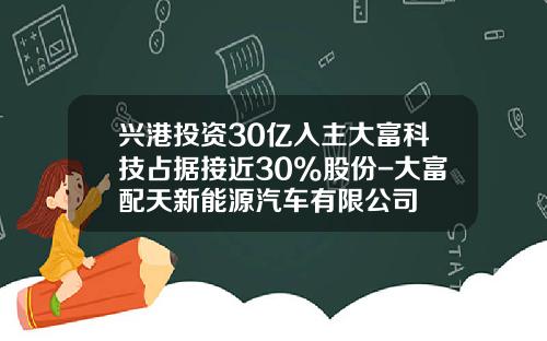兴港投资30亿入主大富科技占据接近30%股份-大富配天新能源汽车有限公司