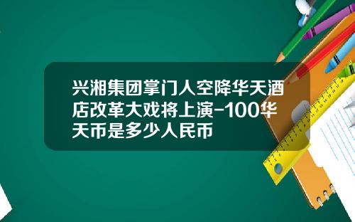 兴湘集团掌门人空降华天酒店改革大戏将上演-100华天币是多少人民币