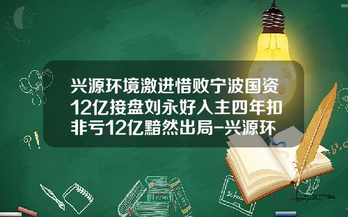 兴源环境激进惜败宁波国资12亿接盘刘永好入主四年扣非亏12亿黯然出局-兴源环境公司