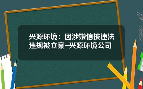 兴源环境：因涉嫌信披违法违规被立案-兴源环境公司