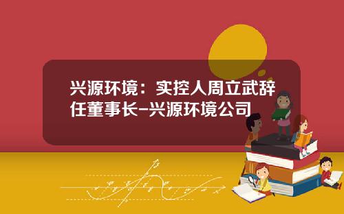兴源环境：实控人周立武辞任董事长-兴源环境公司