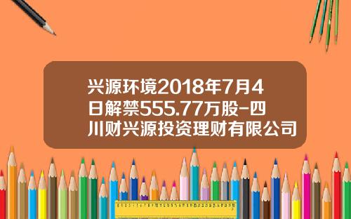 兴源环境2018年7月4日解禁555.77万股-四川财兴源投资理财有限公司