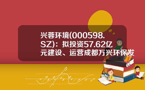 兴蓉环境(000598.SZ)：拟投资57.62亿元建设、运营成都万兴环保发电厂（三期）项目-成都兴蓉投资公司
