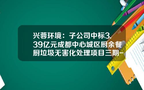 兴蓉环境：子公司中标3.39亿元成都中心城区厨余餐厨垃圾无害化处理项目三期-成都兴蓉环境有限公司