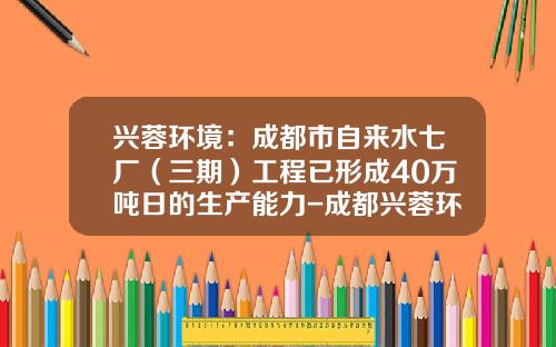 兴蓉环境：成都市自来水七厂（三期）工程已形成40万吨日的生产能力-成都兴蓉环境有限公司