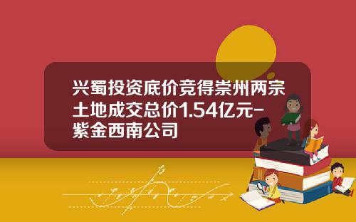 兴蜀投资底价竞得崇州两宗土地成交总价1.54亿元-紫金西南公司