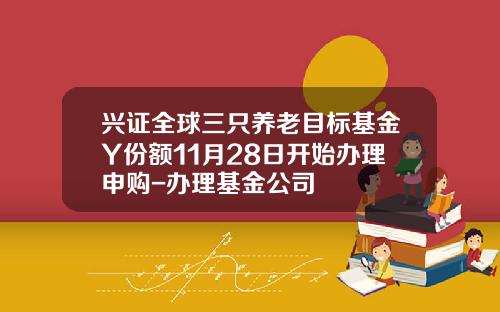 兴证全球三只养老目标基金Y份额11月28日开始办理申购-办理基金公司