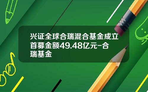 兴证全球合瑞混合基金成立首募金额49.48亿元-合瑞基金