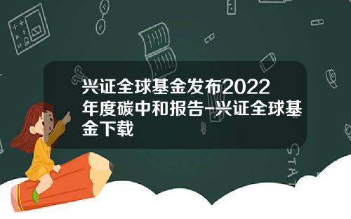 兴证全球基金发布2022年度碳中和报告-兴证全球基金下载