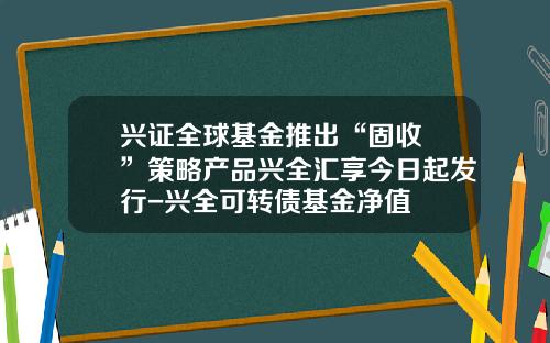 兴证全球基金推出“固收+”策略产品兴全汇享今日起发行-兴全可转债基金净值