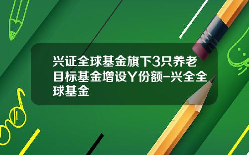 兴证全球基金旗下3只养老目标基金增设Y份额-兴全全球基金