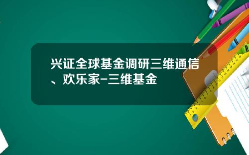 兴证全球基金调研三维通信、欢乐家-三维基金