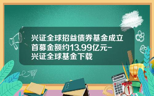 兴证全球招益债券基金成立首募金额约13.99亿元-兴证全球基金下载