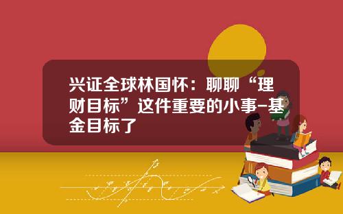 兴证全球林国怀：聊聊“理财目标”这件重要的小事-基金目标了
