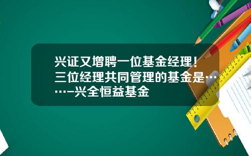 兴证又增聘一位基金经理！三位经理共同管理的基金是……-兴全恒益基金