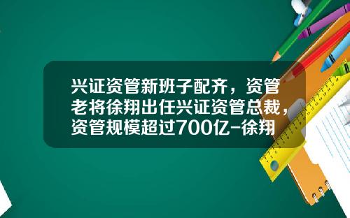 兴证资管新班子配齐，资管老将徐翔出任兴证资管总裁，资管规模超过700亿-徐翔基金经理