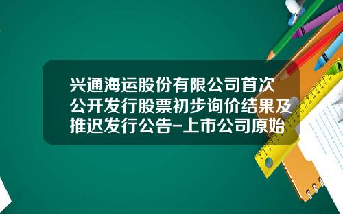 兴通海运股份有限公司首次公开发行股票初步询价结果及推迟发行公告-上市公司原始股托管