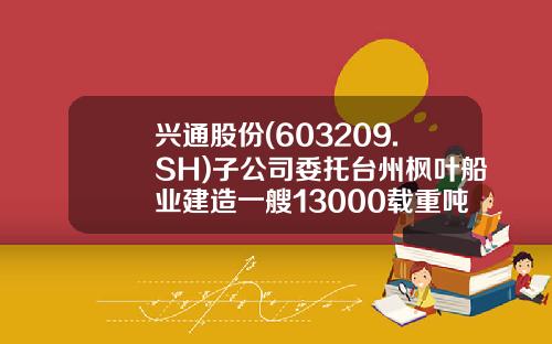 兴通股份(603209.SH)子公司委托台州枫叶船业建造一艘13000载重吨外贸化学品船-成品油船公司