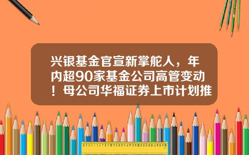兴银基金官宣新掌舵人，年内超90家基金公司高管变动！母公司华福证券上市计划推动中-兴银基金