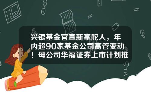 兴银基金官宣新掌舵人，年内超90家基金公司高管变动！母公司华福证券上市计划推动中-华福基金管理