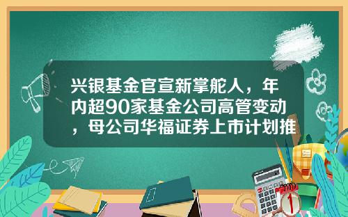 兴银基金官宣新掌舵人，年内超90家基金公司高管变动，母公司华福证券上市计划推动中-华福基金管理