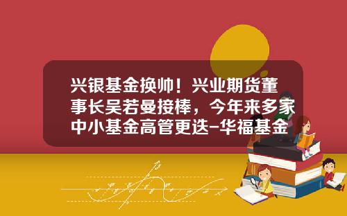 兴银基金换帅！兴业期货董事长吴若曼接棒，今年来多家中小基金高管更迭-华福基金管理
