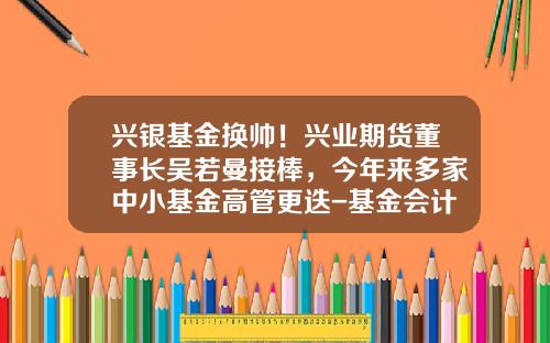 兴银基金换帅！兴业期货董事长吴若曼接棒，今年来多家中小基金高管更迭-基金会计转岗