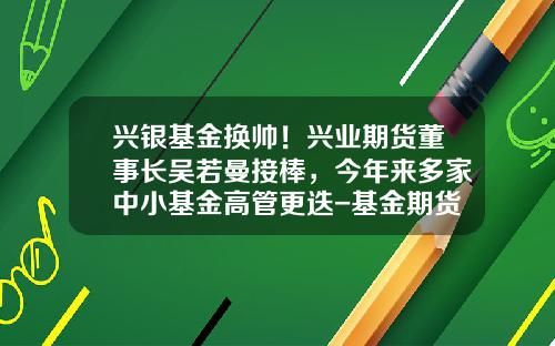 兴银基金换帅！兴业期货董事长吴若曼接棒，今年来多家中小基金高管更迭-基金期货
