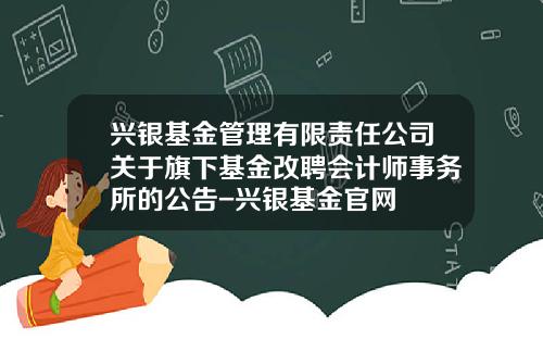 兴银基金管理有限责任公司关于旗下基金改聘会计师事务所的公告-兴银基金官网