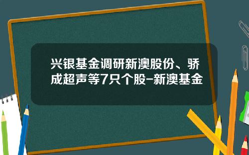 兴银基金调研新澳股份、骄成超声等7只个股-新澳基金