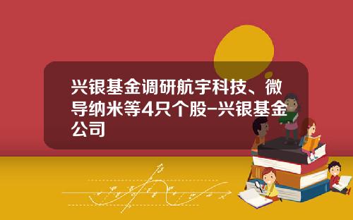 兴银基金调研航宇科技、微导纳米等4只个股-兴银基金公司
