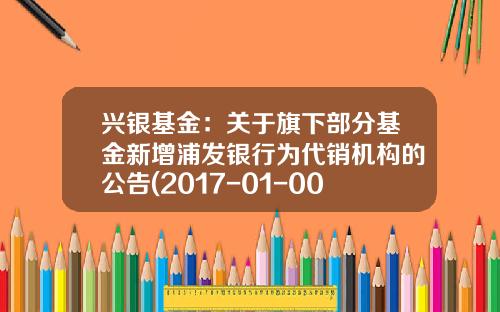 兴银基金：关于旗下部分基金新增浦发银行为代销机构的公告(2017-01-002570基金