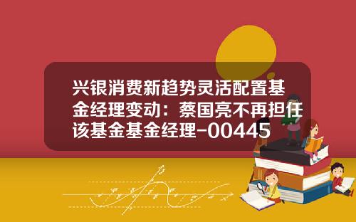 兴银消费新趋势灵活配置基金经理变动：蔡国亮不再担任该基金基金经理-004456基金