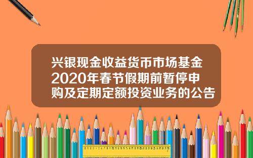 兴银现金收益货币市场基金2020年春节假期前暂停申购及定期定额投资业务的公告-兴银基金官网