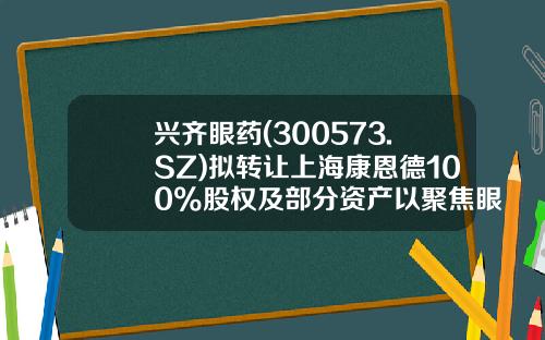 兴齐眼药(300573.SZ)拟转让上海康恩德100%股权及部分资产以聚焦眼科药物领域-上海科升投资公司