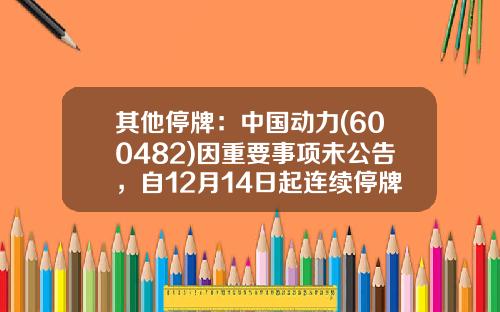 其他停牌：中国动力(600482)因重要事项未公告，自12月14日起连续停牌-基金000955