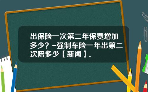 出保险一次第二年保费增加多少？-强制车险一年出第二次陪多少【新闻】.