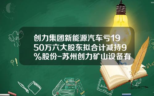 创力集团新能源汽车亏1950万六大股东拟合计减持9%股份-苏州创力矿山设备有限公司