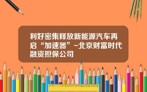 利好密集释放新能源汽车再启“加速器”-北京财富时代融资担保公司